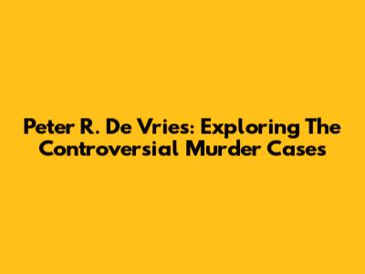 Peter R. De Vries: Exploring The Controversial Murder Cases