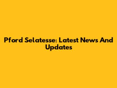 Pford Selatesse: Latest News And Updates