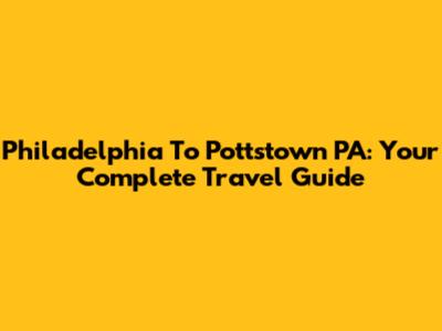 Philadelphia To Pottstown PA: Your Complete Travel Guide
