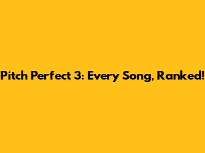Pitch Perfect 3: Every Song, Ranked!