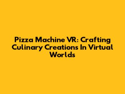 Pizza Machine VR: Crafting Culinary Creations In Virtual Worlds