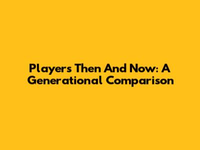 Players Then And Now: A Generational Comparison