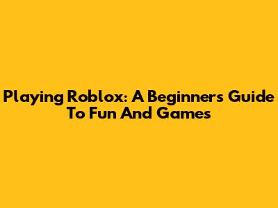 Playing Roblox: A Beginner's Guide To Fun And Games