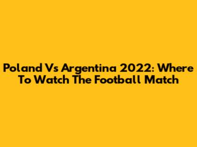 Poland Vs Argentina 2022: Where To Watch The Football Match