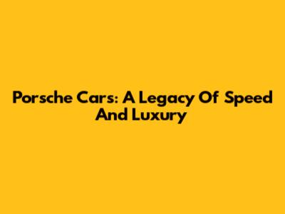 Porsche Cars: A Legacy Of Speed And Luxury