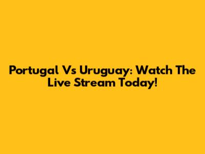 Portugal Vs Uruguay: Watch The Live Stream Today!