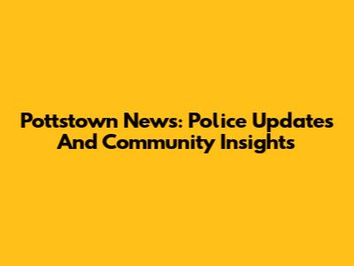 Pottstown News: Police Updates And Community Insights