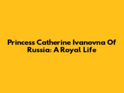 Princess Catherine Ivanovna Of Russia: A Royal Life