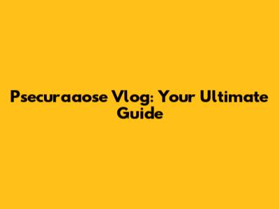 Psecuraaose Vlog: Your Ultimate Guide