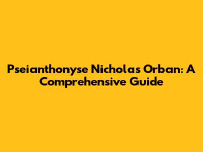 Pseianthonyse Nicholas Orban: A Comprehensive Guide