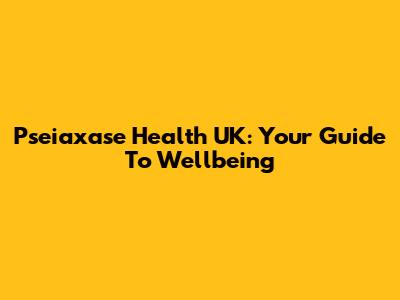 Pseiaxase Health UK: Your Guide To Wellbeing