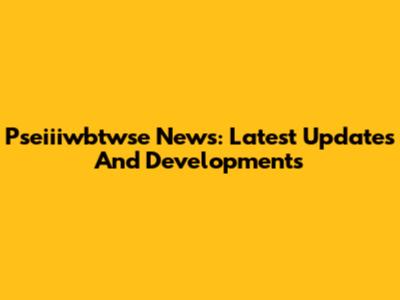 Pseiiiwbtwse News: Latest Updates And Developments