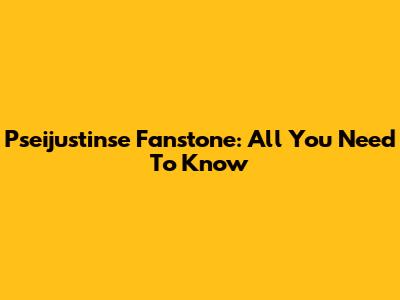 Pseijustinse Fanstone: All You Need To Know