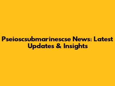 Pseioscsubmarinescse News: Latest Updates & Insights