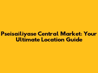 Pseisailiyase Central Market: Your Ultimate Location Guide
