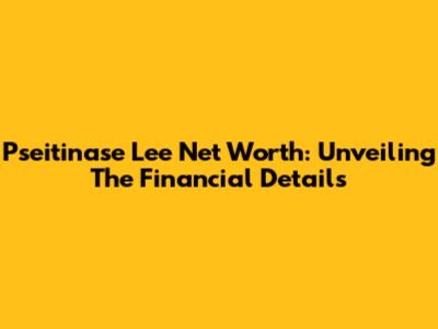 Pseitinase Lee Net Worth: Unveiling The Financial Details