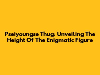 Pseiyoungse Thug: Unveiling The Height Of The Enigmatic Figure