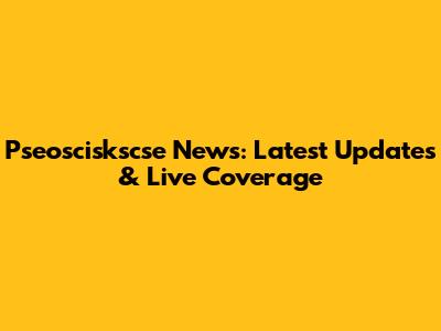 Pseosciskscse News: Latest Updates & Live Coverage