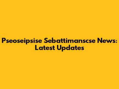 Pseoseipsise Sebattimanscse News: Latest Updates