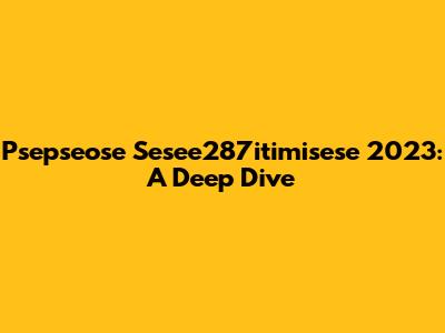 Psepseose Sesee287itimisese 2023: A Deep Dive