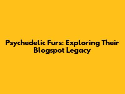 Psychedelic Furs: Exploring Their Blogspot Legacy