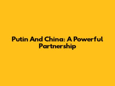 Putin And China: A Powerful Partnership