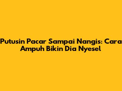 Putusin Pacar Sampai Nangis: Cara Ampuh Bikin Dia Nyesel
