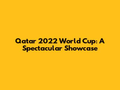 Qatar 2022 World Cup: A Spectacular Showcase