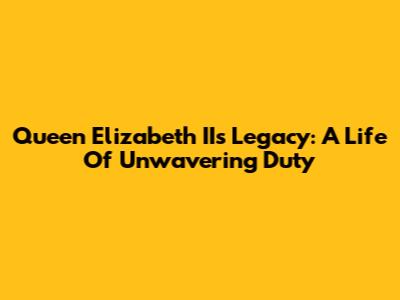 Queen Elizabeth II's Legacy: A Life Of Unwavering Duty