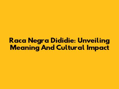 Raca Negra Dididie: Unveiling Meaning And Cultural Impact