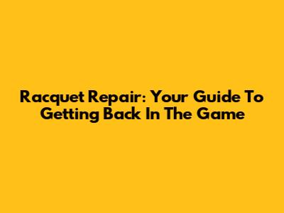 Racquet Repair: Your Guide To Getting Back In The Game