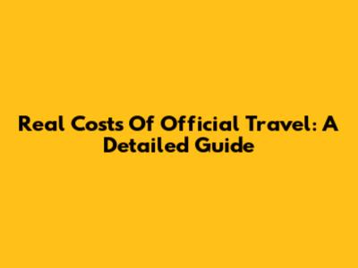 Real Costs Of Official Travel: A Detailed Guide