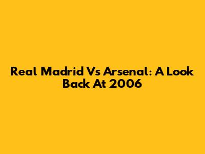 Real Madrid Vs Arsenal: A Look Back At 2006