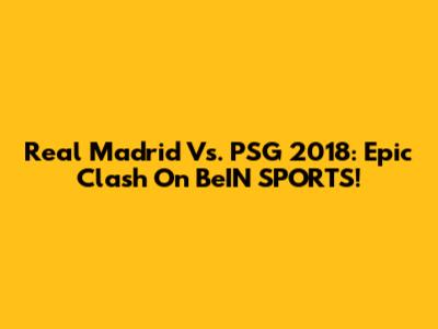 Real Madrid Vs. PSG 2018: Epic Clash On BeIN SPORTS!