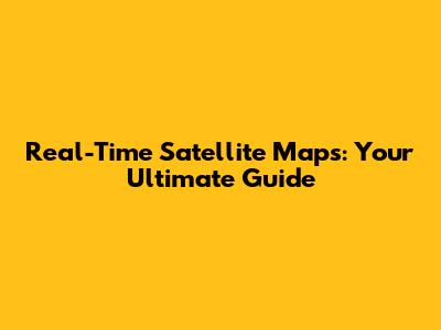 Real-Time Satellite Maps: Your Ultimate Guide