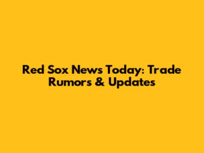 Red Sox News Today: Trade Rumors & Updates