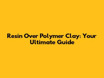 Resin Over Polymer Clay: Your Ultimate Guide