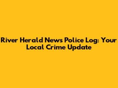 River Herald News Police Log: Your Local Crime Update