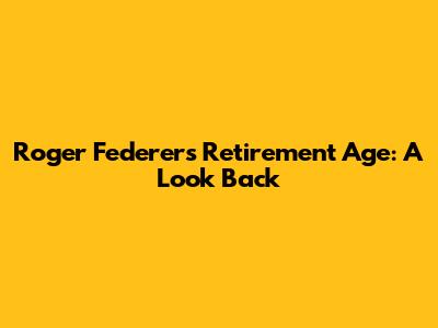 Roger Federer's Retirement Age: A Look Back