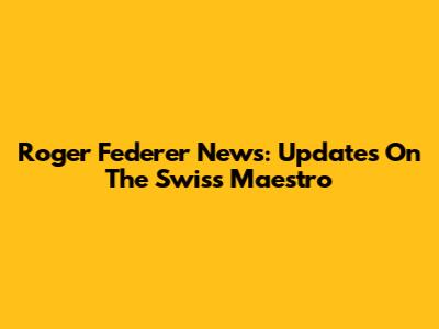 Roger Federer News: Updates On The Swiss Maestro