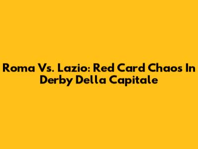 Roma Vs. Lazio: Red Card Chaos In Derby Della Capitale