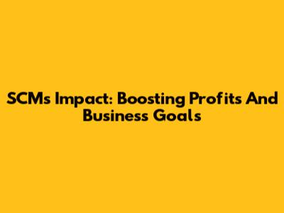 SCM's Impact: Boosting Profits And Business Goals