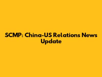 SCMP: China-US Relations News Update