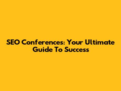 SEO Conferences: Your Ultimate Guide To Success