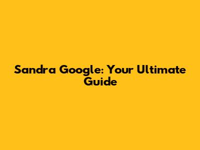Sandra Google: Your Ultimate Guide