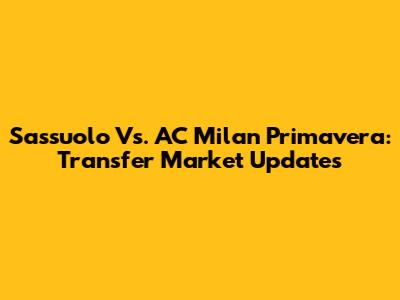 Sassuolo Vs. AC Milan Primavera: Transfer Market Updates
