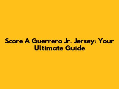 Score A Guerrero Jr. Jersey: Your Ultimate Guide