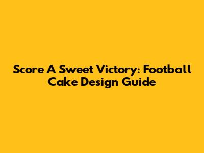 Score A Sweet Victory: Football Cake Design Guide