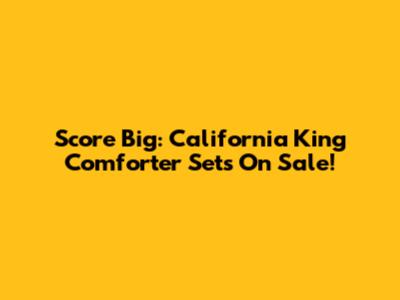 Score Big: California King Comforter Sets On Sale!