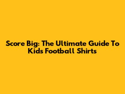 Score Big: The Ultimate Guide To Kids' Football Shirts